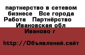партнерство в сетевом бизнесе - Все города Работа » Партнёрство   . Ивановская обл.,Иваново г.